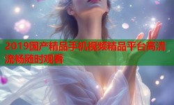 2019国产精品手机视频精品平台高清流畅随时观看