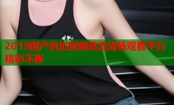 2019国产自拍视频高清流畅观看平台精彩不断