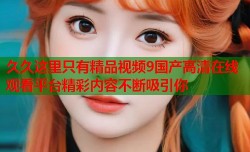 久久这里只有精品视频9国产高清在线观看平台精彩内容不断吸引你