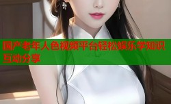 国产老年人色视频平台轻松娱乐学知识互动分享