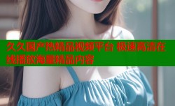 久久国产热精品视频平台 极速高清在线播放海量精品内容