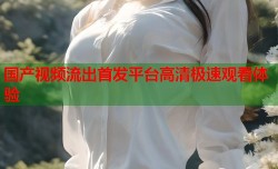 国产视频流出首发平台高清极速观看体验