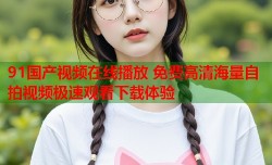 91国产视频在线播放 免费高清海量自拍视频极速观看下载体验