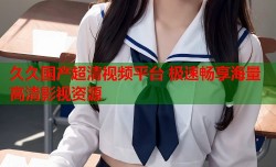 久久国产超清视频平台 极速畅享海量高清影视资源