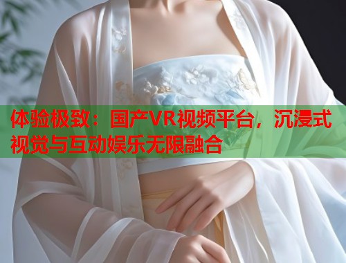 体验极致：国产VR视频平台，沉浸式视觉与互动娱乐无限融合  第1张