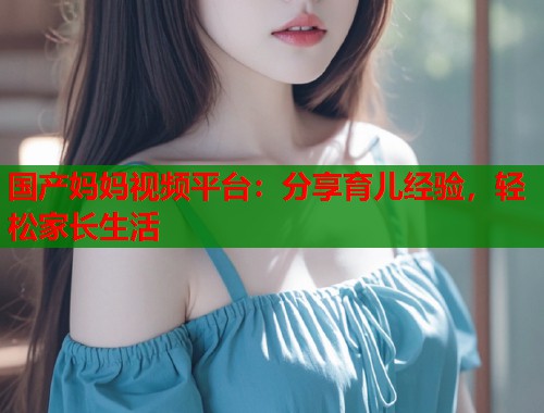 国产妈妈视频平台：分享育儿经验，轻松家长生活  第1张