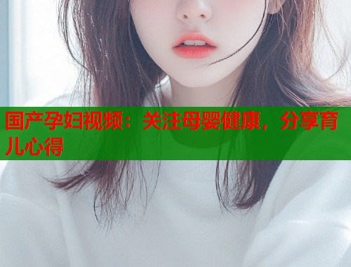国产孕妇视频：关注母婴健康，分享育儿心得  第1张