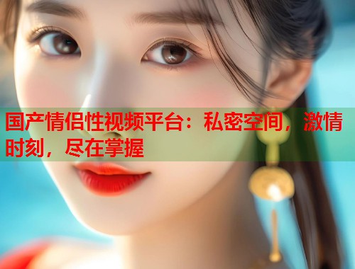 国产情侣性视频平台：私密空间，激情时刻，尽在掌握  第1张