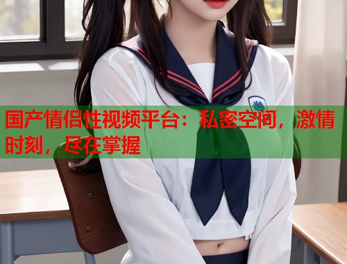国产情侣性视频平台：私密空间，激情时刻，尽在掌握  第2张