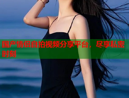 国产情侣自拍视频分享平台，尽享私密时刻  第1张
