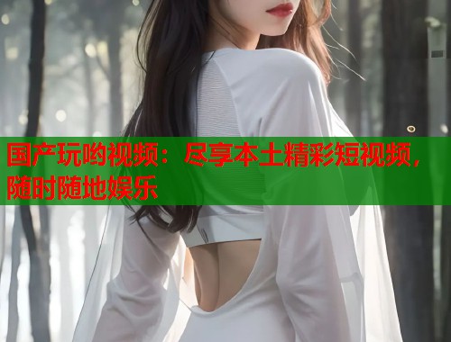 国产玩哟视频：尽享本土精彩短视频，随时随地娱乐  第2张