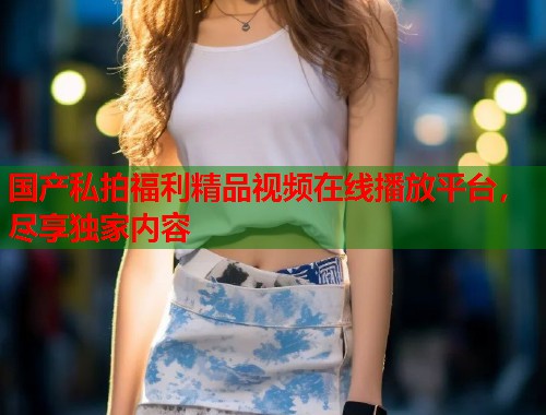 国产私拍福利精品视频在线播放平台，尽享独家内容  第1张