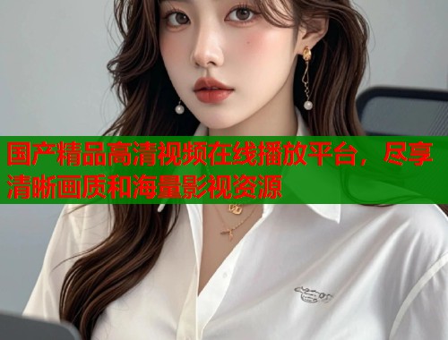 国产精品高清视频在线播放平台，尽享清晰画质和海量影视资源  第1张