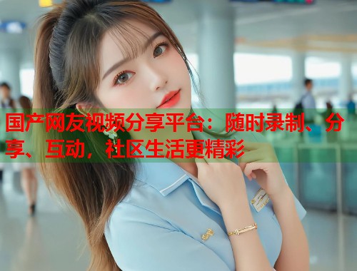 国产网友视频分享平台：随时录制、分享、互动，社区生活更精彩  第1张