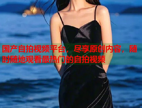 国产自拍视频平台，尽享原创内容，随时随地观看最热门的自拍视频  第1张