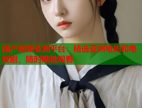 国产视频亚洲平台：精选亚洲电影和电视剧，随时随地观看  第1张