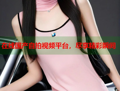 在线国产自拍视频平台，尽享精彩瞬间  第1张