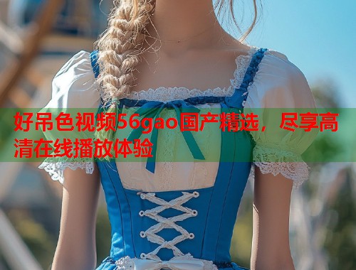 好吊色视频56gao国产精选，尽享高清在线播放体验  第1张