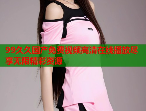 99久久国产免费视频高清在线播放尽享无限精彩资源  第1张