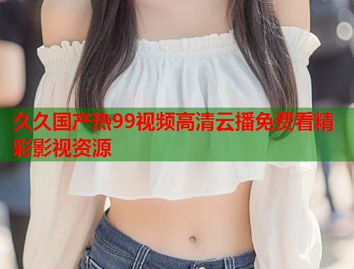 久久国产热99视频高清云播免费看精彩影视资源  第1张