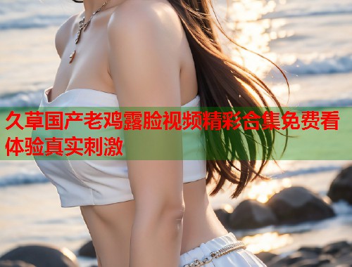 久草国产老鸡露脸视频精彩合集免费看体验真实刺激  第1张