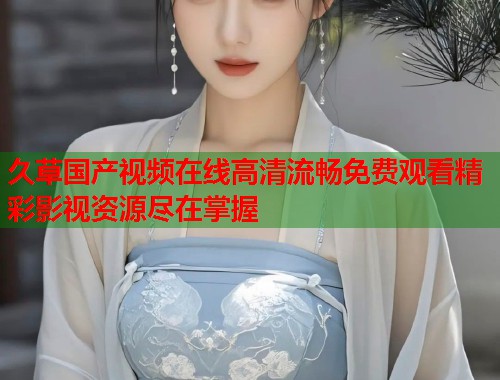 久草国产视频在线高清流畅免费观看精彩影视资源尽在掌握  第1张