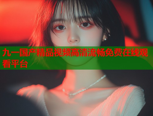 九一国产精品视频高清流畅免费在线观看平台  第2张