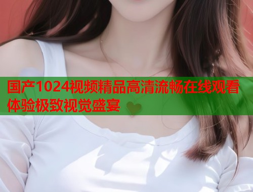 国产1024视频精品高清流畅在线观看体验极致视觉盛宴  第1张