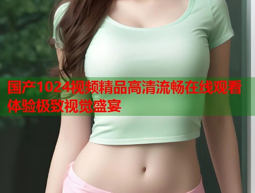 国产1024视频精品高清流畅在线观看体验极致视觉盛宴  第2张