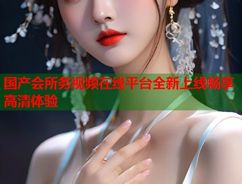 国产会所务视频在线平台全新上线畅享高清体验  第2张