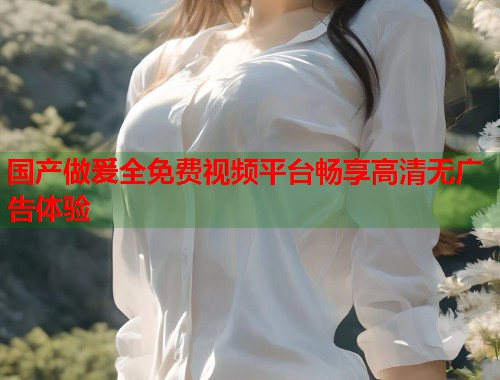 国产做爰全免费视频平台畅享高清无广告体验  第1张