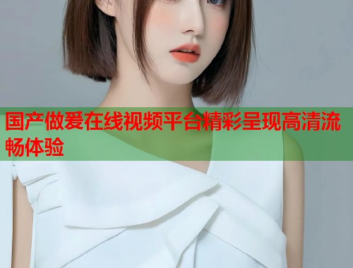 国产做爰在线视频平台精彩呈现高清流畅体验  第2张