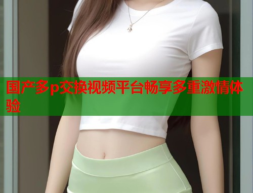 国产多p交换视频平台畅享多重激情体验  第1张
