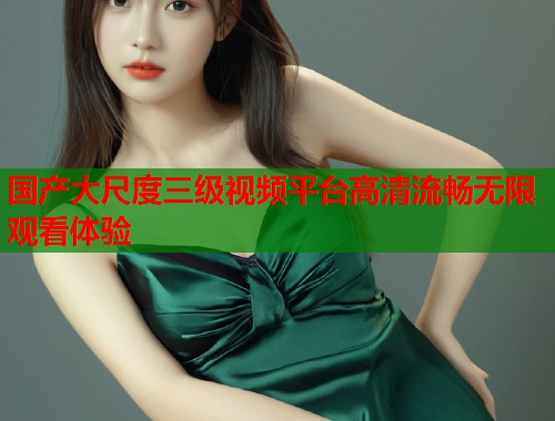 国产大尺度三级视频平台高清流畅无限观看体验  第1张