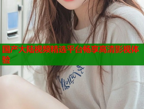 国产大陆视频精选平台畅享高清影视体验  第1张