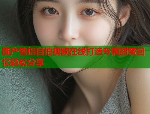 国产情侣自拍视频在线打造专属甜蜜回忆轻松分享  第1张