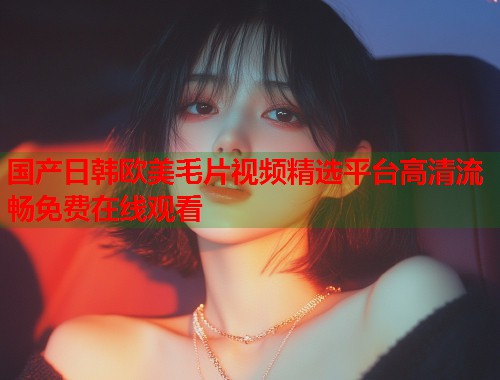 国产日韩欧美毛片视频精选平台高清流畅免费在线观看  第2张