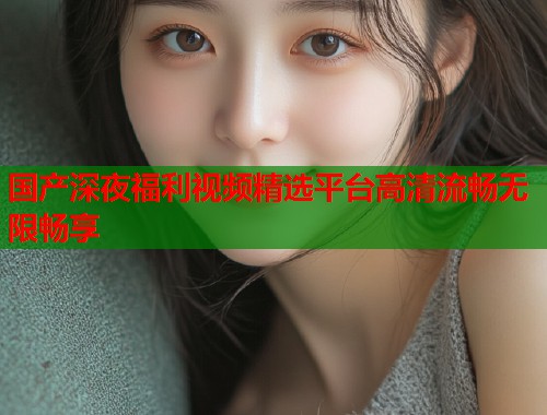 国产深夜福利视频精选平台高清流畅无限畅享  第1张