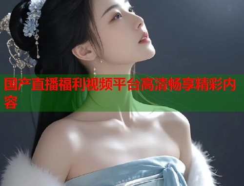 国产直播福利视频平台高清畅享精彩内容  第1张