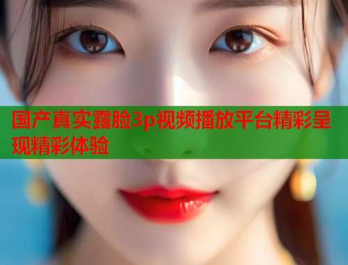 国产真实露脸3p视频播放平台精彩呈现精彩体验  第1张