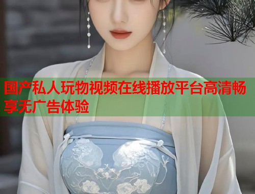 国产私人玩物视频在线播放平台高清畅享无广告体验  第1张