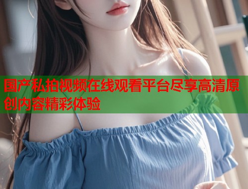 国产私拍视频在线观看平台尽享高清原创内容精彩体验  第1张