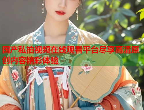 国产私拍视频在线观看平台尽享高清原创内容精彩体验  第2张