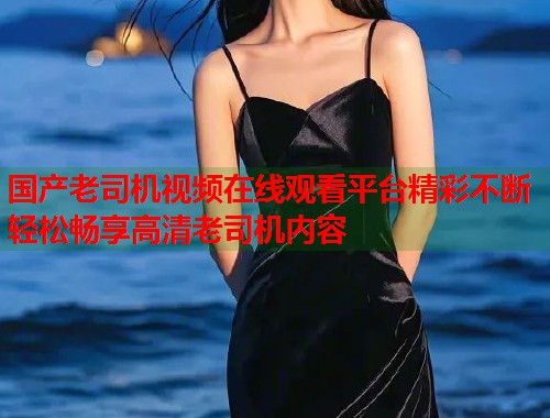 国产老司机视频在线观看平台精彩不断轻松畅享高清老司机内容  第2张
