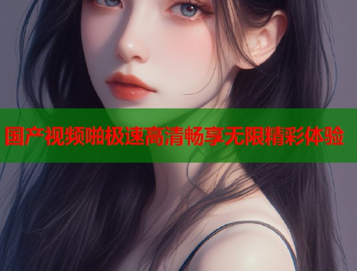 国产视频啪极速高清畅享无限精彩体验  第1张