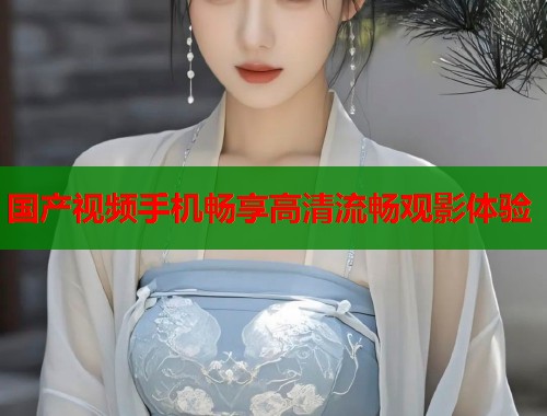 国产视频手机畅享高清流畅观影体验  第1张