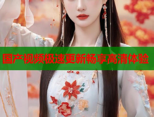 国产视频极速更新畅享高清体验  第1张
