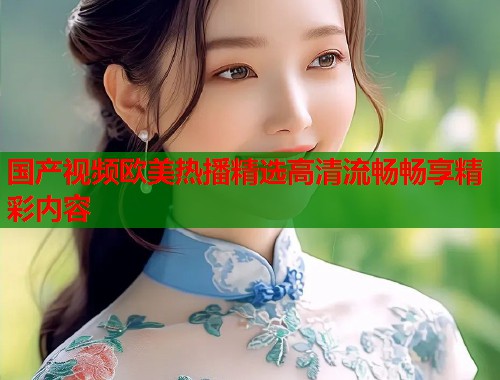 国产视频欧美热播精选高清流畅畅享精彩内容  第1张