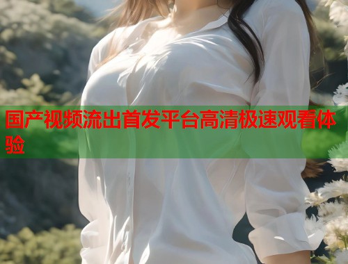 国产视频流出首发平台高清极速观看体验  第1张