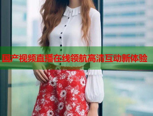 国产视频直播在线领航高清互动新体验  第1张